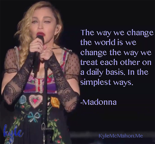 "The way we change the world is we change the way we treat each other on a daily basis. In the simplest ways. - Madonna